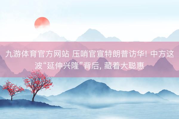 九游体育官方网站 压哨官宣特朗普访华! 中方这波“延伸兴隆”背后， 藏着大聪惠