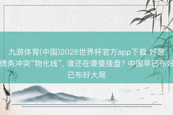 九游体育(中国)2026世界杯官方app下载 好意思国债务冲突“物化线”， 谁还在傻傻接盘? 中国早已布好大局