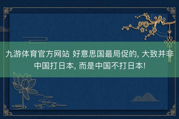 九游体育官方网站 好意思国最局促的， 大致并非中国打日本， 而是中国不打日本!