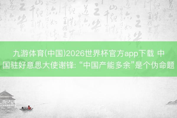 九游体育(中国)2026世界杯官方app下载 中国驻好意思大使谢锋: “中国产能多余”是个伪命题