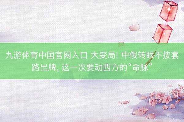 九游体育中国官网入口 大变局! 中俄转眼不按套路出牌， 这一次要动西方的“命脉”