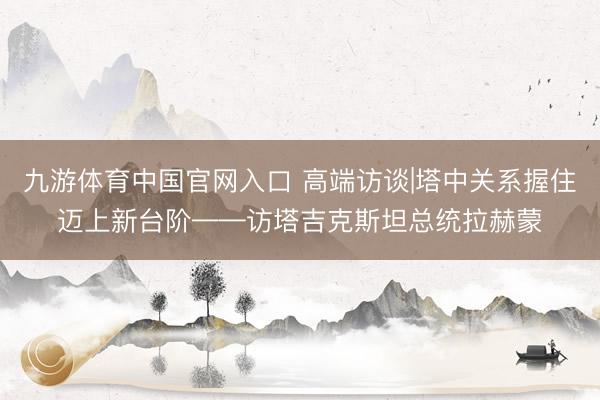 九游体育中国官网入口 高端访谈|塔中关系握住迈上新台阶——访塔吉克斯坦总统拉赫蒙