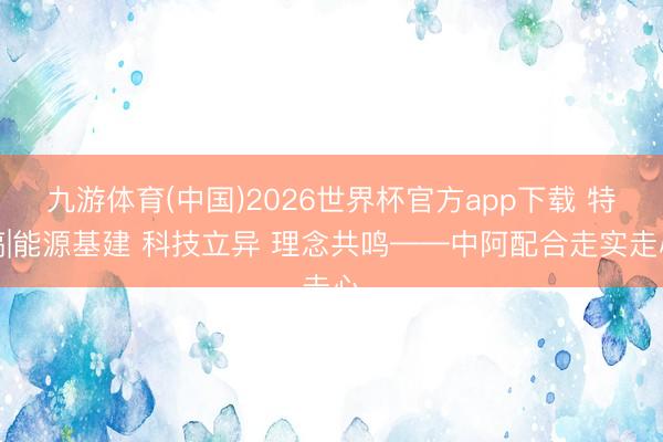 九游体育(中国)2026世界杯官方app下载 特稿|能源基建 科技立异 理念共鸣——中阿配合走实走心