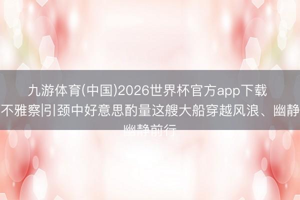九游体育(中国)2026世界杯官方app下载 第一不雅察|引颈中好意思酌量这艘大船穿越风浪、幽静前行
