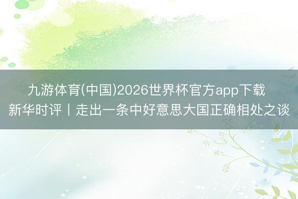 九游体育(中国)2026世界杯官方app下载 新华时评丨走出一条中好意思大国正确相处之谈