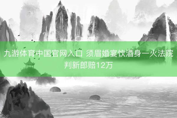 九游体育中国官网入口 须眉婚宴饮酒身一火法院判新郎赔12万