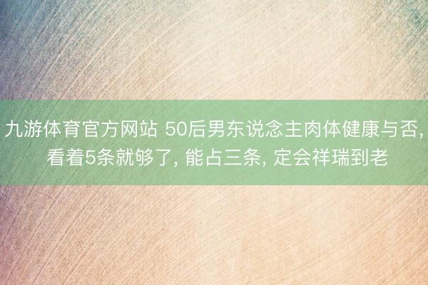 九游体育官方网站 50后男东说念主肉体健康与否， 看着5条就够了， 能占三条， 定会祥瑞到老