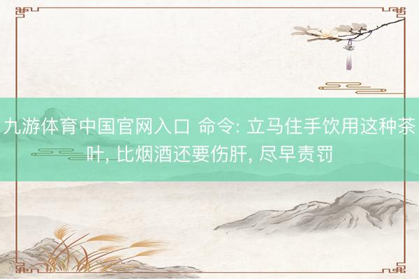 九游体育中国官网入口 命令: 立马住手饮用这种茶叶， 比烟酒还要伤肝， 尽早责罚