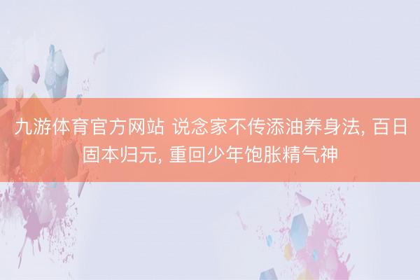 九游体育官方网站 说念家不传添油养身法， 百日固本归元， 重回少年饱胀精气神