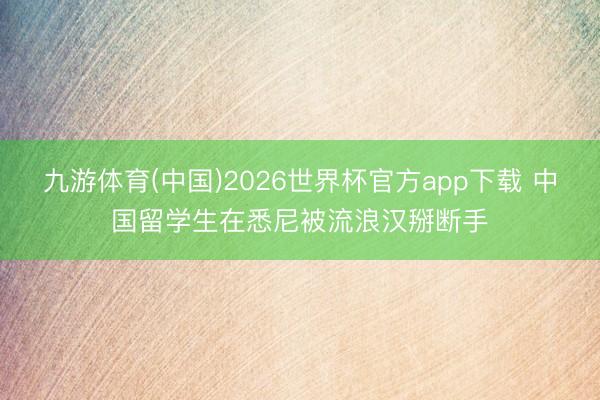 九游体育(中国)2026世界杯官方app下载 中国留学生在悉尼被流浪汉掰断手