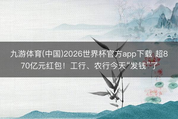九游体育(中国)2026世界杯官方app下载 超870亿元红包！工行、农行今天“发钱”了