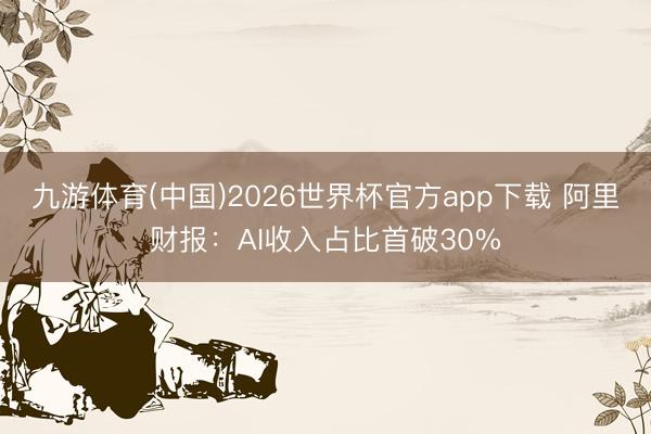 九游体育(中国)2026世界杯官方app下载 阿里财报：AI收入占比首破30%