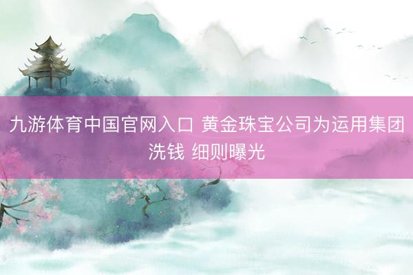 九游体育中国官网入口 黄金珠宝公司为运用集团洗钱 细则曝光
