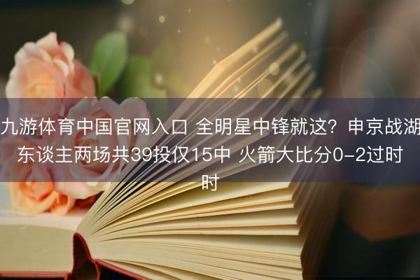 九游体育中国官网入口 全明星中锋就这？申京战湖东谈主两场共39投仅15中 火箭大比分0-2过时