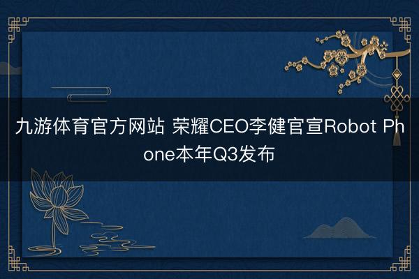 九游体育官方网站 荣耀CEO李健官宣Robot Phone本年Q3发布