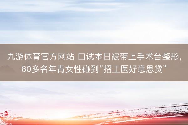 九游体育官方网站 口试本日被带上手术台整形，60多名年青女性碰到“招工医好意思贷”