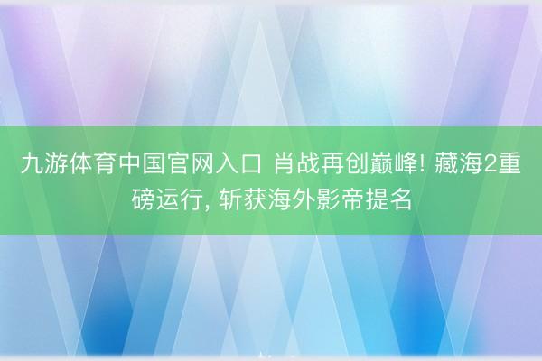 九游体育中国官网入口 肖战再创巅峰! 藏海2重磅运行， 斩获海外影帝提名