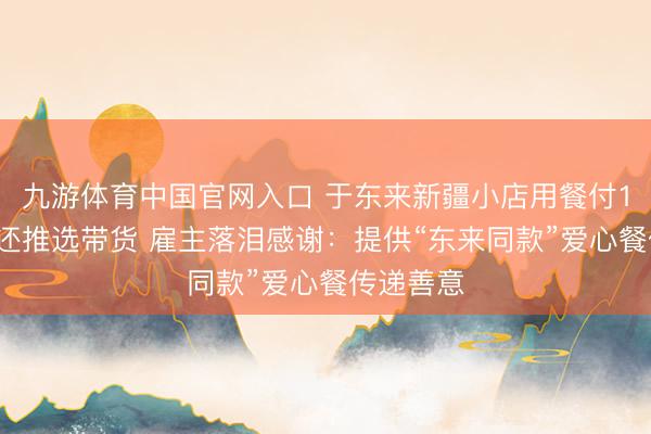 九游体育中国官网入口 于东来新疆小店用餐付10倍餐费还推选带货 雇主落泪感谢：提供“东来同款”爱心餐传递善意