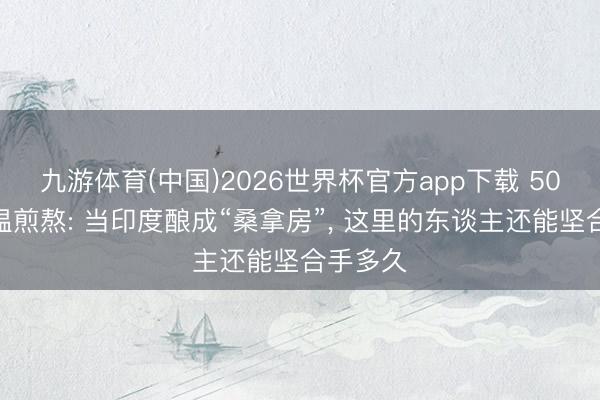九游体育(中国)2026世界杯官方app下载 50℃的高温煎熬: 当印度酿成“桑拿房”， 这里的东谈主还能坚合手多久