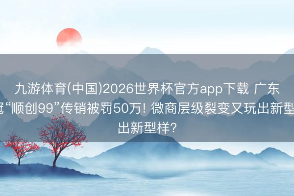 九游体育(中国)2026世界杯官方app下载 广东韩冠“顺创99”传销被罚50万! 微商层级裂变又玩出新型样?