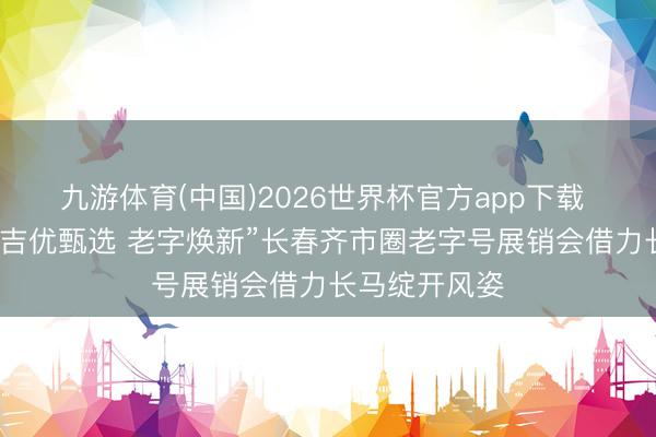 九游体育(中国)2026世界杯官方app下载 圆满结果！“吉优甄选 老字焕新”长春齐市圈老字号展销会借力长马绽开风姿