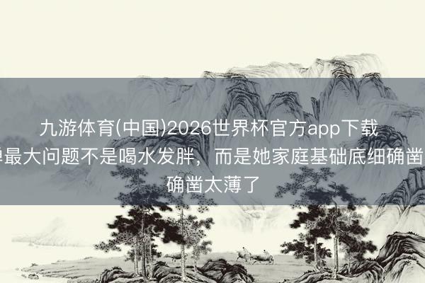 九游体育(中国)2026世界杯官方app下载 全红婵最大问题不是喝水发胖，而是她家庭基础底细确凿太薄了