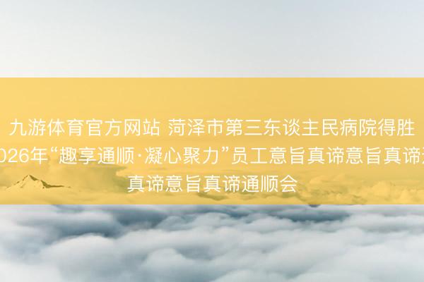 九游体育官方网站 菏泽市第三东谈主民病院得胜举办2026年“趣享通顺·凝心聚力”员工意旨真谛意旨真谛通顺会