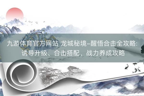 九游体育官方网站 龙城秘境-醒悟合击全攻略: 诱导升级、合击搭配、战力养成攻略