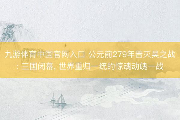 九游体育中国官网入口 公元前279年晋灭吴之战: 三国闭幕， 世界重归一统的惊魂动魄一战