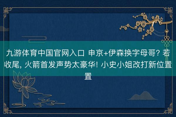 九游体育中国官网入口 申京+伊森换字母哥? 若收尾， 火箭首发声势太豪华! 小史小姐改打新位置