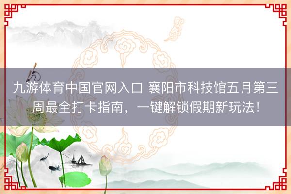九游体育中国官网入口 襄阳市科技馆五月第三周最全打卡指南，一键解锁假期新玩法！