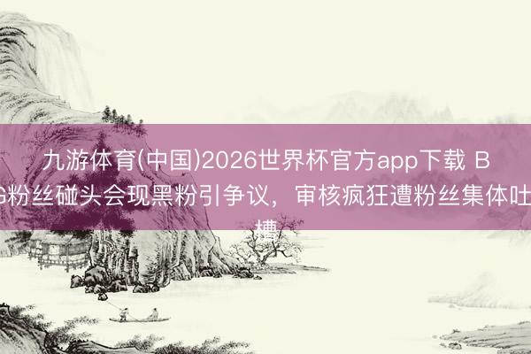 九游体育(中国)2026世界杯官方app下载 BLG粉丝碰头会现黑粉引争议，审核疯狂遭粉丝集体吐槽