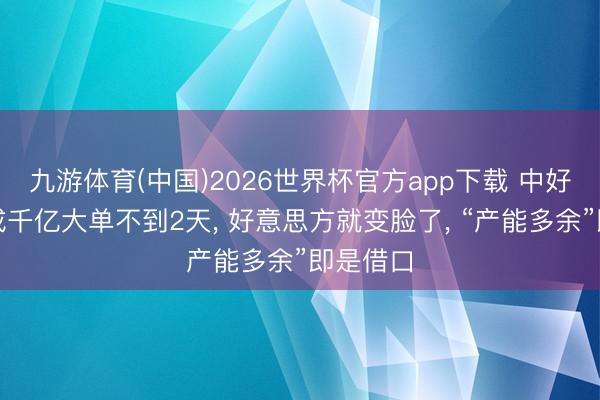 九游体育(中国)2026世界杯官方app下载 中好意思谈成千亿大单不到2天， 好意思方就变脸了， “产能多余”即是借口