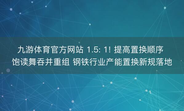 九游体育官方网站 1.5: 1! 提高置换顺序 饱读舞吞并重组 钢铁行业产能置换新规落地
