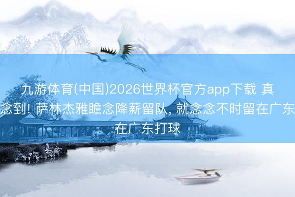 九游体育(中国)2026世界杯官方app下载 真没念念到! 萨林杰雅瞻念降薪留队， 就念念不时留在广东打球