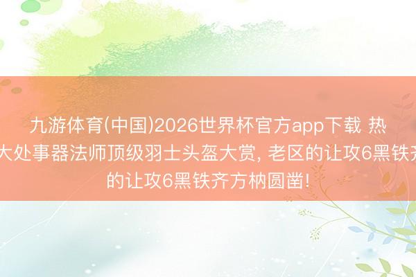 九游体育(中国)2026世界杯官方app下载 热血听说: 三大处事器法师顶级羽士头盔大赏， 老区的让攻6黑铁齐方枘圆凿!