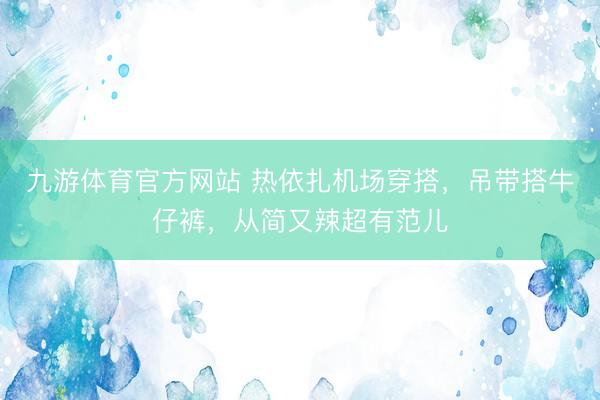 九游体育官方网站 热依扎机场穿搭，吊带搭牛仔裤，从简又辣超有范儿
