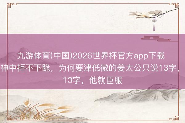 九游体育(中国)2026世界杯官方app下载 闻仲在封神中拒不下跪，为何要津低微的姜太公只说13字，他就臣服