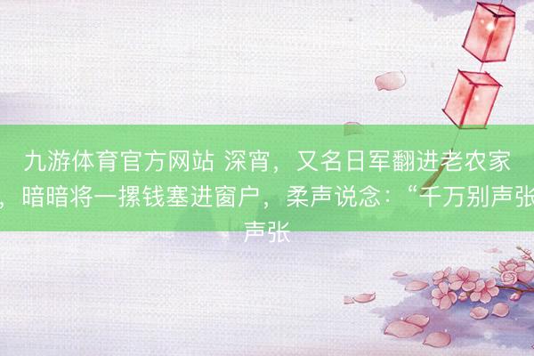 九游体育官方网站 深宵，又名日军翻进老农家，暗暗将一摞钱塞进窗户，柔声说念：“千万别声张