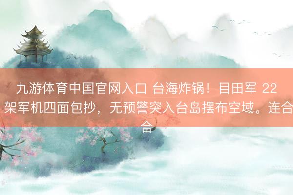 九游体育中国官网入口 台海炸锅！目田军 22 架军机四面包抄，无预警突入台岛摆布空域。连合