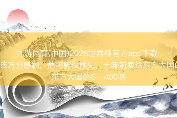 九游体育(中国)2026世界杯官方app下载 普京目下应该万分感触，他可能没预见，十年前卖给东方大国的S‑400防