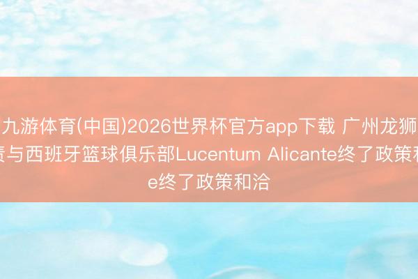 九游体育(中国)2026世界杯官方app下载 广州龙狮负责与西班牙篮球俱乐部Lucentum Alicante终了政策和洽
