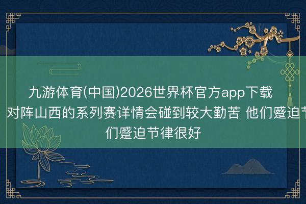 九游体育(中国)2026世界杯官方app下载 刘维伟：对阵山西的系列赛详情会碰到较大勤苦 他们蹙迫节律很好