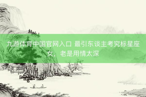 九游体育中国官网入口 最引东谈主考究标星座女，老是用情太深