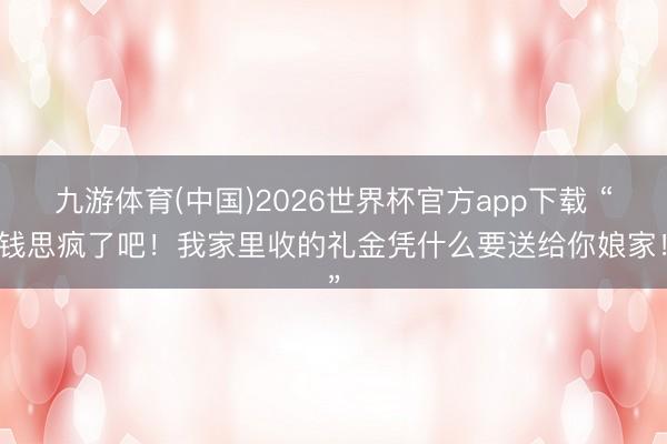 九游体育(中国)2026世界杯官方app下载 “思钱思疯了吧！我家里收的礼金凭什么要送给你娘家！”
