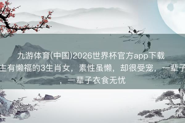 九游体育(中国)2026世界杯官方app下载 懒东说念主有懒福的3生肖女，素性虽懒，却很受宠，一辈子衣食无忧