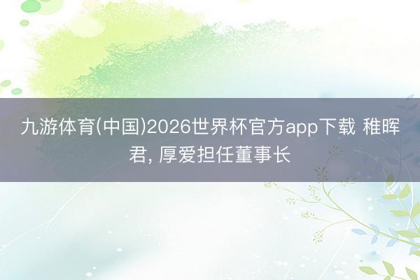 九游体育(中国)2026世界杯官方app下载 稚晖君， 厚爱担任董事长
