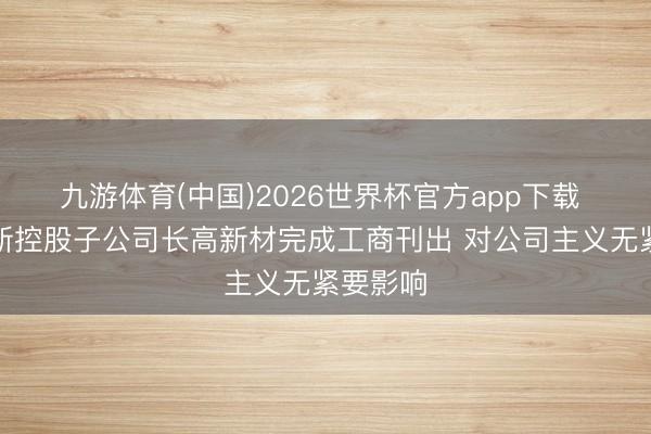 九游体育(中国)2026世界杯官方app下载 长高电新控股子公司长高新材完成工商刊出 对公司主义无紧要影响