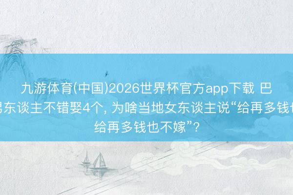 九游体育(中国)2026世界杯官方app下载 巴基斯坦男东谈主不错娶4个， 为啥当地女东谈主说“给再多钱也不嫁”?