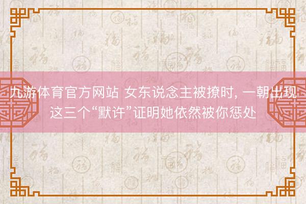 九游体育官方网站 女东说念主被撩时， 一朝出现这三个“默许”证明她依然被你惩处